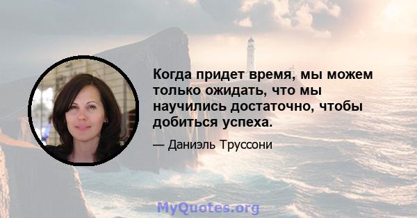 Когда придет время, мы можем только ожидать, что мы научились достаточно, чтобы добиться успеха.