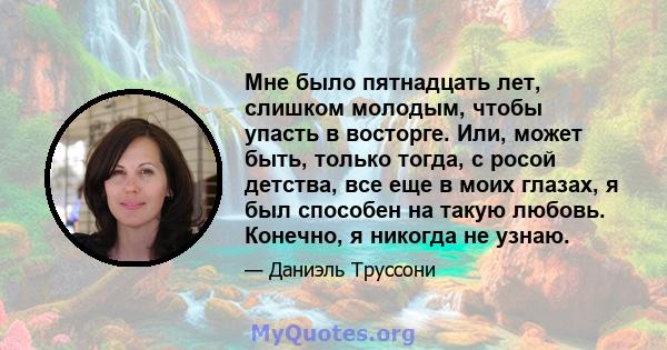 Мне было пятнадцать лет, слишком молодым, чтобы упасть в восторге. Или, может быть, только тогда, с росой детства, все еще в моих глазах, я был способен на такую ​​любовь. Конечно, я никогда не узнаю.