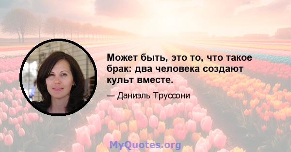 Может быть, это то, что такое брак: два человека создают культ вместе.