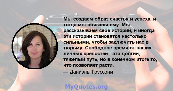 Мы создаем образ счастья и успеха, и тогда мы обязаны ему. Мы рассказываем себе истории, и иногда эти истории становятся настолько сильными, чтобы заключить нас в тюрьму. Свободное время от наших личных крепостей - это