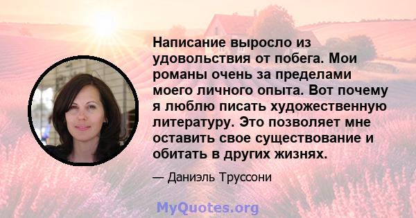 Написание выросло из удовольствия от побега. Мои романы очень за пределами моего личного опыта. Вот почему я люблю писать художественную литературу. Это позволяет мне оставить свое существование и обитать в других