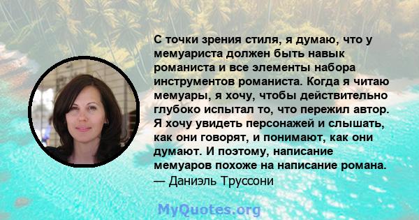 С точки зрения стиля, я думаю, что у мемуариста должен быть навык романиста и все элементы набора инструментов романиста. Когда я читаю мемуары, я хочу, чтобы действительно глубоко испытал то, что пережил автор. Я хочу