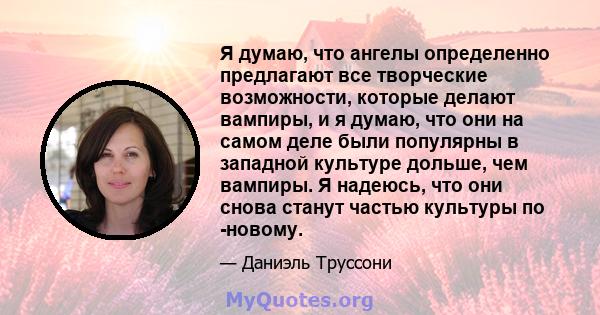 Я думаю, что ангелы определенно предлагают все творческие возможности, которые делают вампиры, и я думаю, что они на самом деле были популярны в западной культуре дольше, чем вампиры. Я надеюсь, что они снова станут