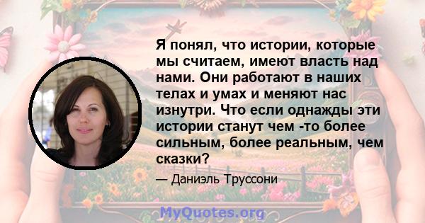 Я понял, что истории, которые мы считаем, имеют власть над нами. Они работают в наших телах и умах и меняют нас изнутри. Что если однажды эти истории станут чем -то более сильным, более реальным, чем сказки?