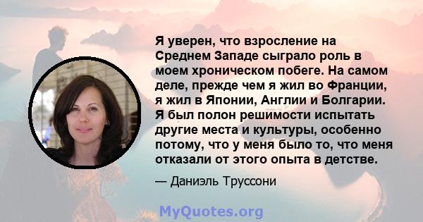 Я уверен, что взросление на Среднем Западе сыграло роль в моем хроническом побеге. На самом деле, прежде чем я жил во Франции, я жил в Японии, Англии и Болгарии. Я был полон решимости испытать другие места и культуры,