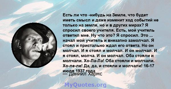 Есть ли что -нибудь на Земле, что будет иметь смысл и даже изменит ход событий не только на земле, но и в других мирах? Я спросил своего учителя. Есть, мой учитель ответил мне. Ну что это? Я спросил. Это ... начал мой