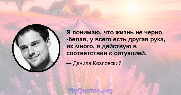 Я понимаю, что жизнь не черно -белая, у всего есть другая рука, их много, я действую в соответствии с ситуацией.