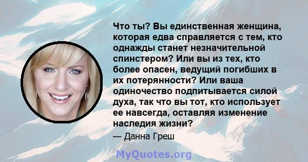 Что ты? Вы единственная женщина, которая едва справляется с тем, кто однажды станет незначительной спинстером? Или вы из тех, кто более опасен, ведущий погибших в их потерянности? Или ваша одиночество подпитывается