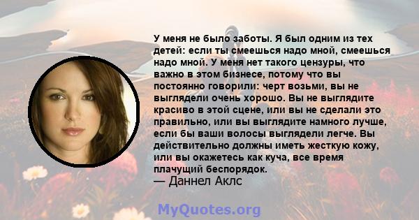 У меня не было заботы. Я был одним из тех детей: если ты смеешься надо мной, смеешься надо мной. У меня нет такого цензуры, что важно в этом бизнесе, потому что вы постоянно говорили: черт возьми, вы не выглядели очень