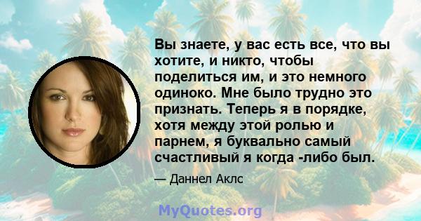 Вы знаете, у вас есть все, что вы хотите, и никто, чтобы поделиться им, и это немного одиноко. Мне было трудно это признать. Теперь я в порядке, хотя между этой ролью и парнем, я буквально самый счастливый я когда -либо 