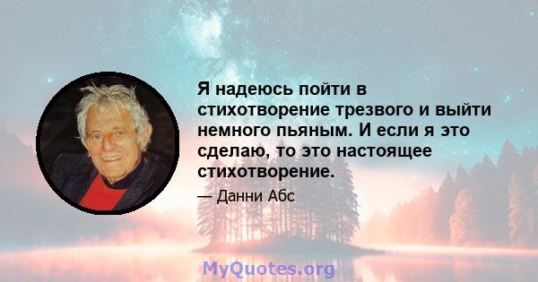 Я надеюсь пойти в стихотворение трезвого и выйти немного пьяным. И если я это сделаю, то это настоящее стихотворение.