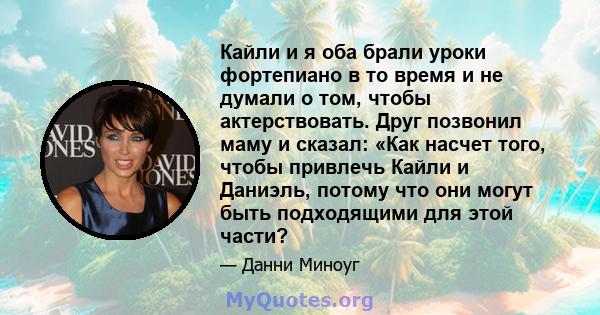 Кайли и я оба брали уроки фортепиано в то время и не думали о том, чтобы актерствовать. Друг позвонил маму и сказал: «Как насчет того, чтобы привлечь Кайли и Даниэль, потому что они могут быть подходящими для этой части?