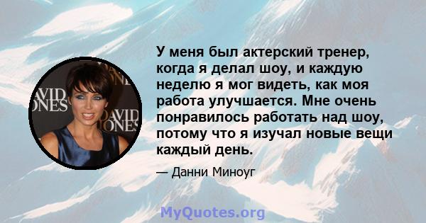 У меня был актерский тренер, когда я делал шоу, и каждую неделю я мог видеть, как моя работа улучшается. Мне очень понравилось работать над шоу, потому что я изучал новые вещи каждый день.