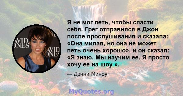 Я не мог петь, чтобы спасти себя. Грег отправился в Джон после прослушивания и сказала: «Она милая, но она не может петь очень хорошо», и он сказал: «Я знаю. Мы научим ее. Я просто хочу ее на шоу ».