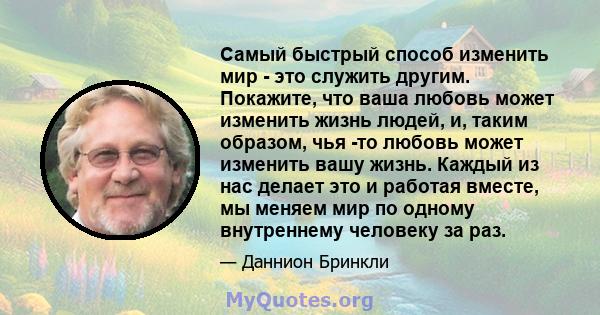 Самый быстрый способ изменить мир - это служить другим. Покажите, что ваша любовь может изменить жизнь людей, и, таким образом, чья -то любовь может изменить вашу жизнь. Каждый из нас делает это и работая вместе, мы