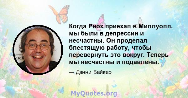 Когда Риох приехал в Миллуолл, мы были в депрессии и несчастны. Он проделал блестящую работу, чтобы перевернуть это вокруг. Теперь мы несчастны и подавлены.