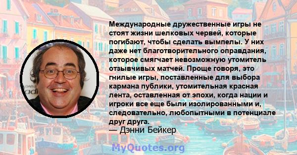 Международные дружественные игры не стоят жизни шелковых червей, которые погибают, чтобы сделать вымпелы. У них даже нет благотворительного оправдания, которое смягчает невозможную утомитель отзывчивых матчей. Проще