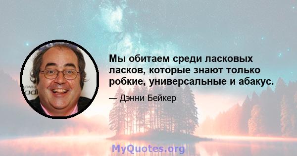 Мы обитаем среди ласковых ласков, которые знают только робкие, универсальные и абакус.