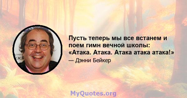 Пусть теперь мы все встанем и поем гимн вечной школы: «Атака. Атака. Атака атака атака!»