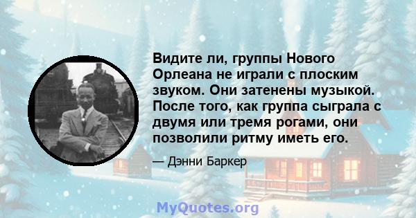 Видите ли, группы Нового Орлеана не играли с плоским звуком. Они затенены музыкой. После того, как группа сыграла с двумя или тремя рогами, они позволили ритму иметь его.