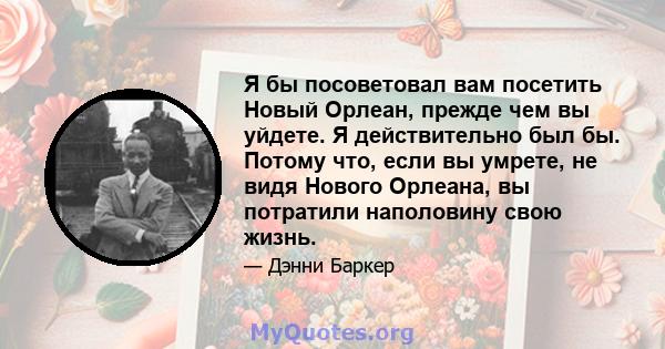 Я бы посоветовал вам посетить Новый Орлеан, прежде чем вы уйдете. Я действительно был бы. Потому что, если вы умрете, не видя Нового Орлеана, вы потратили наполовину свою жизнь.