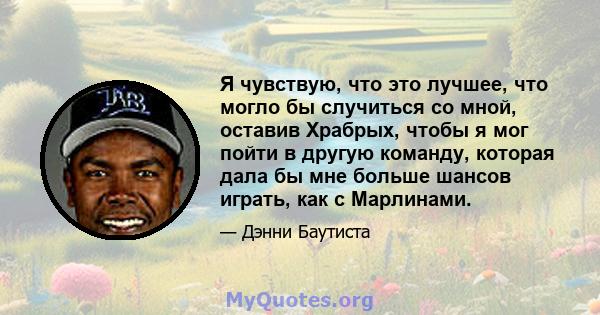 Я чувствую, что это лучшее, что могло бы случиться со мной, оставив Храбрых, чтобы я мог пойти в другую команду, которая дала бы мне больше шансов играть, как с Марлинами.