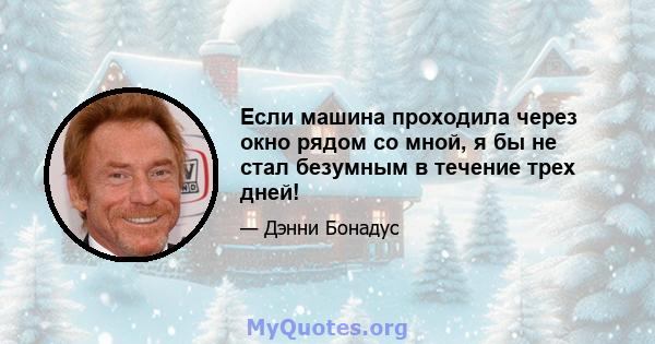 Если машина проходила через окно рядом со мной, я бы не стал безумным в течение трех дней!