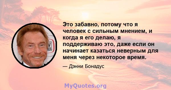 Это забавно, потому что я человек с сильным мнением, и когда я его делаю, я поддерживаю это, даже если он начинает казаться неверным для меня через некоторое время.