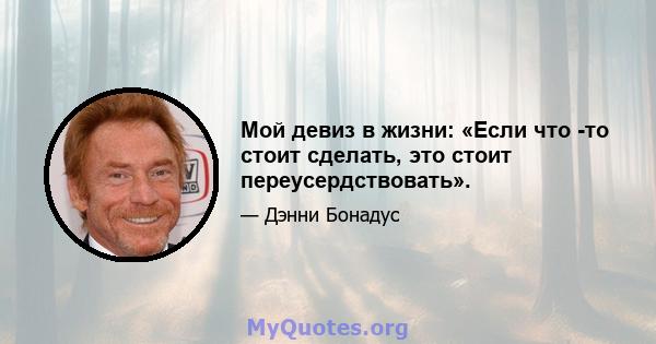 Мой девиз в жизни: «Если что -то стоит сделать, это стоит переусердствовать».