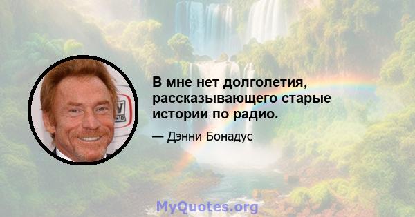 В мне нет долголетия, рассказывающего старые истории по радио.