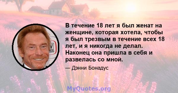 В течение 18 лет я был женат на женщине, которая хотела, чтобы я был трезвым в течение всех 18 лет, и я никогда не делал. Наконец она пришла в себя и развелась со мной.