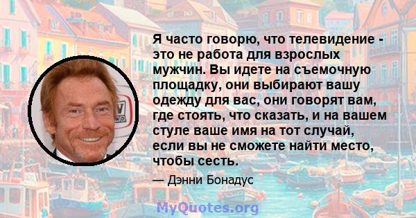 Я часто говорю, что телевидение - это не работа для взрослых мужчин. Вы идете на съемочную площадку, они выбирают вашу одежду для вас, они говорят вам, где стоять, что сказать, и на вашем стуле ваше имя на тот случай,