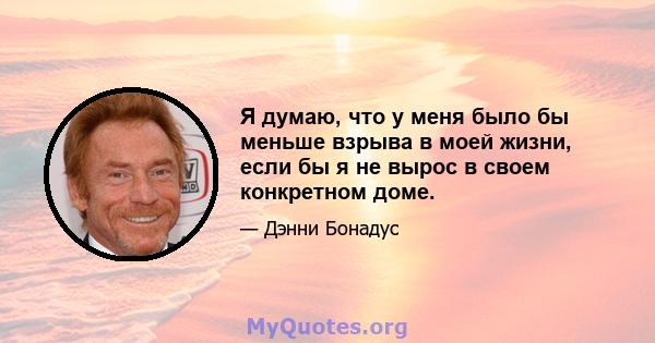 Я думаю, что у меня было бы меньше взрыва в моей жизни, если бы я не вырос в своем конкретном доме.