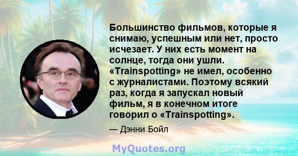 Большинство фильмов, которые я снимаю, успешным или нет, просто исчезает. У них есть момент на солнце, тогда они ушли. «Trainspotting» не имел, особенно с журналистами. Поэтому всякий раз, когда я запускал новый фильм,