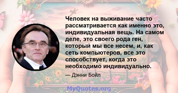 Человек на выживание часто рассматривается как именно это, индивидуальная вещь. На самом деле, это своего рода ген, который мы все несем, и, как сеть компьютеров, все это способствует, когда это необходимо индивидуально.