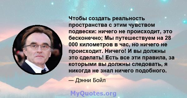 Чтобы создать реальность пространства с этим чувством подвески: ничего не происходит, это бесконечно; Мы путешествуем на 28 000 километров в час, но ничего не происходит. Ничего! И вы должны это сделать! Есть все эти