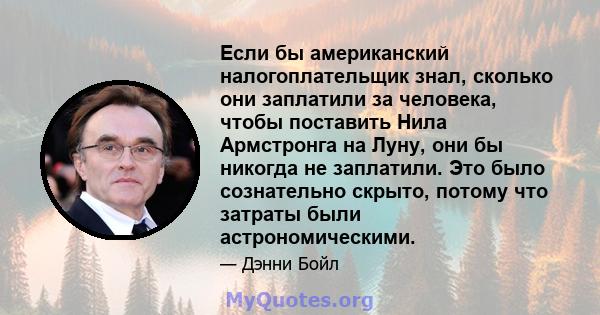 Если бы американский налогоплательщик знал, сколько они заплатили за человека, чтобы поставить Нила Армстронга на Луну, они бы никогда не заплатили. Это было сознательно скрыто, потому что затраты были астрономическими.