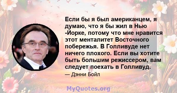 Если бы я был американцем, я думаю, что я бы жил в Нью -Йорке, потому что мне нравится этот менталитет Восточного побережья. В Голливуде нет ничего плохого. Если вы хотите быть большим режиссером, вам следует поехать в