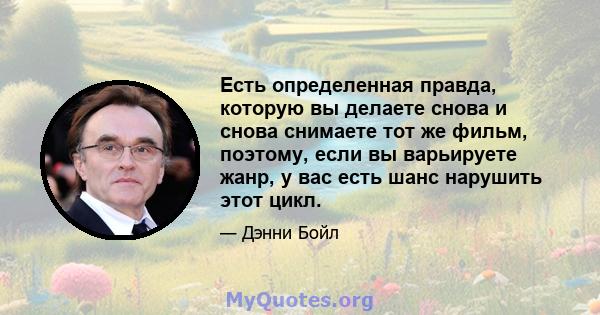 Есть определенная правда, которую вы делаете снова и снова снимаете тот же фильм, поэтому, если вы варьируете жанр, у вас есть шанс нарушить этот цикл.