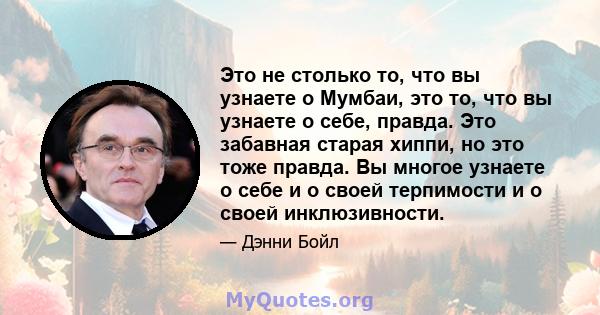 Это не столько то, что вы узнаете о Мумбаи, это то, что вы узнаете о себе, правда. Это забавная старая хиппи, но это тоже правда. Вы многое узнаете о себе и о своей терпимости и о своей инклюзивности.