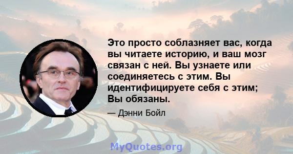 Это просто соблазняет вас, когда вы читаете историю, и ваш мозг связан с ней. Вы узнаете или соединяетесь с этим. Вы идентифицируете себя с этим; Вы обязаны.