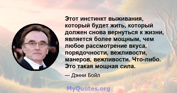 Этот инстинкт выживания, который будет жить, который должен снова вернуться к жизни, является более мощным, чем любое рассмотрение вкуса, порядочности, вежливости, манеров, вежливости. Что-либо. Это такая мощная сила.