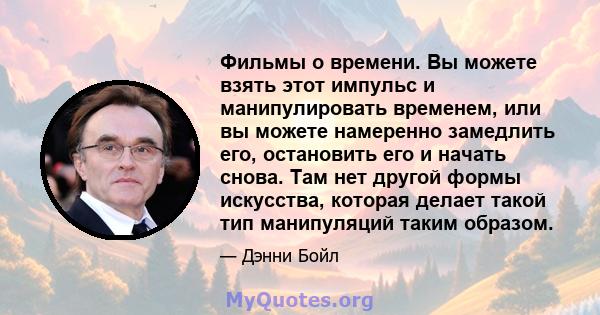 Фильмы о времени. Вы можете взять этот импульс и манипулировать временем, или вы можете намеренно замедлить его, остановить его и начать снова. Там нет другой формы искусства, которая делает такой тип манипуляций таким