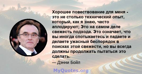 Хорошее повествование для меня - это не столько технический опыт, который, как я знаю, часто аплодируют; Это на самом деле свежесть подхода. Это означает, что вы иногда спотыкаетесь и падаете и делаете ужасный