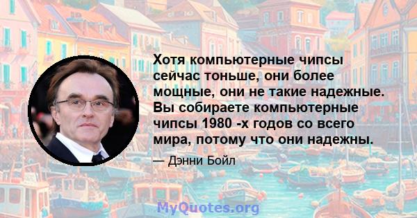 Хотя компьютерные чипсы сейчас тоньше, они более мощные, они не такие надежные. Вы собираете компьютерные чипсы 1980 -х годов со всего мира, потому что они надежны.