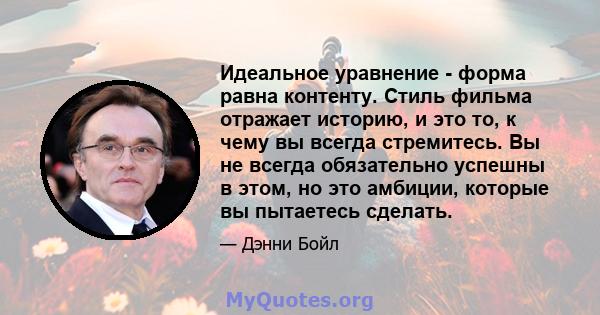 Идеальное уравнение - форма равна контенту. Стиль фильма отражает историю, и это то, к чему вы всегда стремитесь. Вы не всегда обязательно успешны в этом, но это амбиции, которые вы пытаетесь сделать.