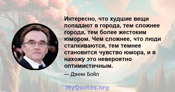 Интересно, что худшие вещи попадают в города, тем сложнее города, тем более жестоким юмором. Чем сложнее, что люди сталкиваются, тем темнее становится чувство юмора, и я нахожу это невероятно оптимистичным.