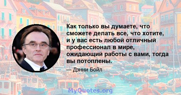 Как только вы думаете, что сможете делать все, что хотите, и у вас есть любой отличный профессионал в мире, ожидающий работы с вами, тогда вы потоплены.