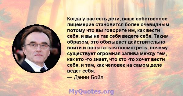 Когда у вас есть дети, ваше собственное лицемерие становится более очевидным, потому что вы говорите им, как вести себя, и вы не так себя ведете себя. Таким образом, это обязывает действительно войти и попытаться