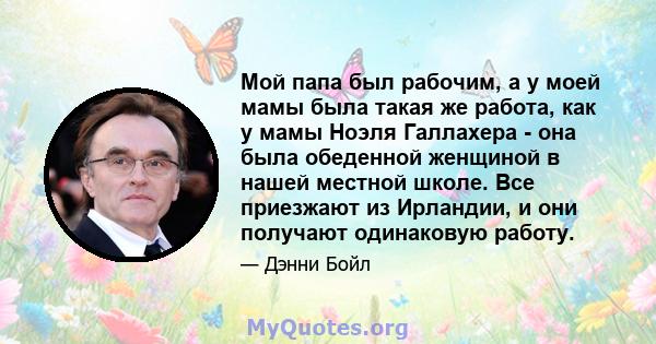 Мой папа был рабочим, а у моей мамы была такая же работа, как у мамы Ноэля Галлахера - она ​​была обеденной женщиной в нашей местной школе. Все приезжают из Ирландии, и они получают одинаковую работу.